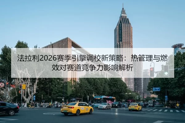 法拉利2026赛季引擎调校新策略：热管理与燃效对赛道竞争力影响解析